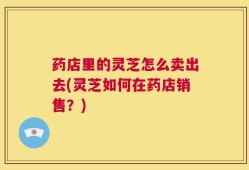 药店里的灵芝怎么卖出去(灵芝如何在药店销售？)