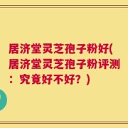 居济堂灵芝孢子粉好(居济堂灵芝孢子粉评测：究竟好不好？)