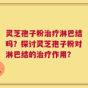 灵芝孢子粉治疗淋巴结吗？探讨灵芝孢子粉对淋巴结的治疗作用？