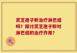 灵芝孢子粉治疗淋巴结吗？探讨灵芝孢子粉对淋巴结的治疗作用？