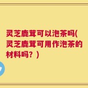 灵芝鹿茸可以泡茶吗(灵芝鹿茸可用作泡茶的材料吗？)