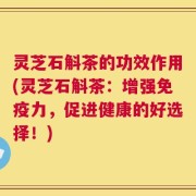 灵芝石斛茶的功效作用(灵芝石斛茶：增强免疫力，促进健康的好选择！)