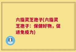 六指灵芝孢子(六指灵芝孢子：保健好物，促进免疫力)