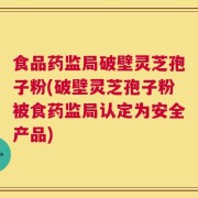 食品药监局破壁灵芝孢子粉(破壁灵芝孢子粉被食药监局认定为安全产品)