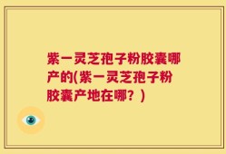 紫一灵芝孢子粉胶囊哪产的(紫一灵芝孢子粉胶囊产地在哪？)