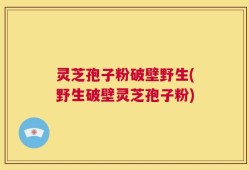 灵芝孢子粉破壁野生(野生破壁灵芝孢子粉)