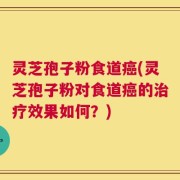 灵芝孢子粉食道癌(灵芝孢子粉对食道癌的治疗效果如何？)