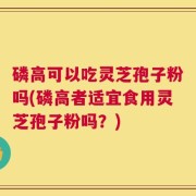 磷高可以吃灵芝孢子粉吗(磷高者适宜食用灵芝孢子粉吗？)