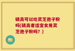磷高可以吃灵芝孢子粉吗(磷高者适宜食用灵芝孢子粉吗？)