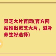 灵芝大片官网(官方网站推出灵芝大片，滋补养生好选择)