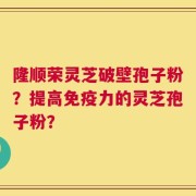 隆顺荣灵芝破壁孢子粉？提高免疫力的灵芝孢子粉？