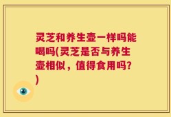 灵芝和养生壶一样吗能喝吗(灵芝是否与养生壶相似，值得食用吗？)