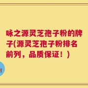 咏之源灵芝孢子粉的牌子(源灵芝孢子粉排名前列，品质保证！)