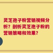 灵芝孢子粉营销视频分析？剖析灵芝孢子粉的营销策略和效果？