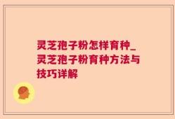 灵芝孢子粉怎样育种_灵芝孢子粉育种方法与技巧详解