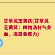 甘草灵芝黄芪(甘草灵芝黄芪：四物汤补气养血，提高免疫力)