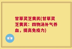 甘草灵芝黄芪(甘草灵芝黄芪：四物汤补气养血，提高免疫力)