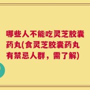 哪些人不能吃灵芝胶囊药丸(食灵芝胶囊药丸有禁忌人群，需了解)