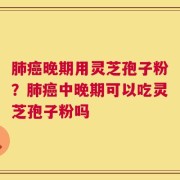 肺癌晚期用灵芝孢子粉？肺癌中晚期可以吃灵芝孢子粉吗