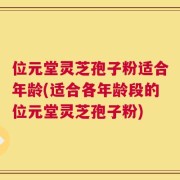 位元堂灵芝孢子粉适合年龄(适合各年龄段的位元堂灵芝孢子粉)