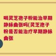 喝灵芝孢子粉能治早期静脉曲张吗(灵芝孢子粉是否能治疗早期静脉曲张