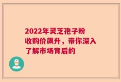 2022年灵芝孢子粉收购价飙升，带你深入了解市场背后的