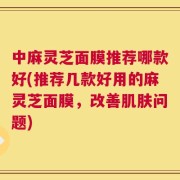 中麻灵芝面膜推荐哪款好(推荐几款好用的麻灵芝面膜，改善肌肤问题)