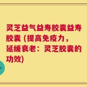 灵芝益气益寿胶囊益寿胶囊 (提高免疫力，延缓衰老：灵芝胶囊的功效)