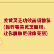 姜黄灵芝功效面膜推荐(推荐姜黄灵芝面膜，让你肌肤更健康亮丽)