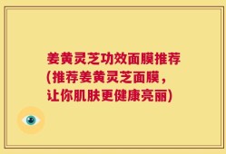 姜黄灵芝功效面膜推荐(推荐姜黄灵芝面膜，让你肌肤更健康亮丽)
