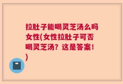 拉肚子能喝灵芝汤么吗女性(女性拉肚子可否喝灵芝汤？这是答案！)