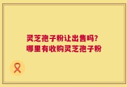 灵芝孢子粉让出售吗？哪里有收购灵芝孢子粉