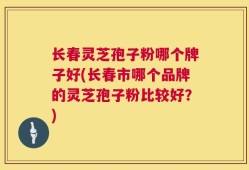 长春灵芝孢子粉哪个牌子好(长春市哪个品牌的灵芝孢子粉比较好？)
