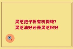 灵芝孢子粉有机提纯？灵芝油好还是灵芝粉好
