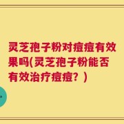 灵芝孢子粉对痘痘有效果吗(灵芝孢子粉能否有效治疗痘痘？)