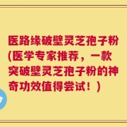 医路缘破壁灵芝孢子粉(医学专家推荐，一款突破壁灵芝孢子粉的神奇功效值得尝试！)