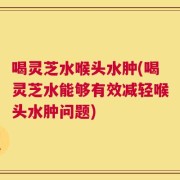喝灵芝水喉头水肿(喝灵芝水能够有效减轻喉头水肿问题)