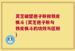灵芝破壁孢子粉和铁皮枫斗 (灵芝孢子粉与铁皮枫斗的功效与区别)