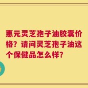 惠元灵芝孢子油胶囊价格？请问灵芝孢子油这个保健品怎么样？