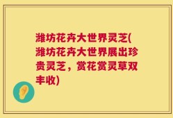 潍坊花卉大世界灵芝(潍坊花卉大世界展出珍贵灵芝，赏花赏灵草双丰收)