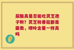 尿酸高是否能吃灵芝孢子粉？灵芝和香菇都是菌类，嘌呤含量一样高吗