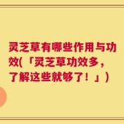 灵芝草有哪些作用与功效(「灵芝草功效多，了解这些就够了！」)