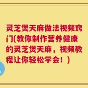 灵芝煲天麻做法视频窍门(教你制作营养健康的灵芝煲天麻，视频教程让你轻松学会！)