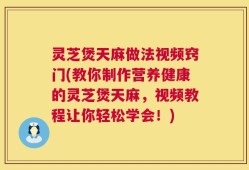 灵芝煲天麻做法视频窍门(教你制作营养健康的灵芝煲天麻，视频教程让你轻松学会！)