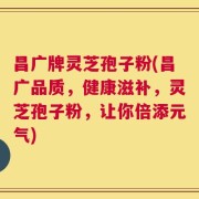 昌广牌灵芝孢子粉(昌广品质，健康滋补，灵芝孢子粉，让你倍添元气)