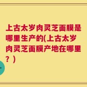上古太岁肉灵芝面膜是哪里生产的(上古太岁肉灵芝面膜产地在哪里？)