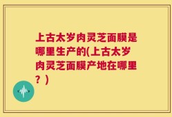 上古太岁肉灵芝面膜是哪里生产的(上古太岁肉灵芝面膜产地在哪里？)