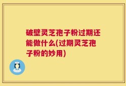 破壁灵芝孢子粉过期还能做什么(过期灵芝孢子粉的妙用)