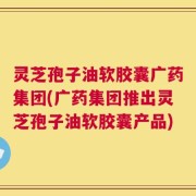 灵芝孢子油软胶囊广药集团(广药集团推出灵芝孢子油软胶囊产品)