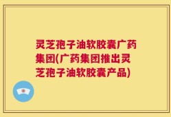 灵芝孢子油软胶囊广药集团(广药集团推出灵芝孢子油软胶囊产品)